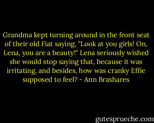 Grandma kept turning around in the front seat of their old Fiat saying, "Look at you girls! On, Lena, you are a beauty!"<br />Lena seriously wished she would stop saying that, because it was irritating, and besides, how was cranky Effie supposed to feel? - Ann Brashares