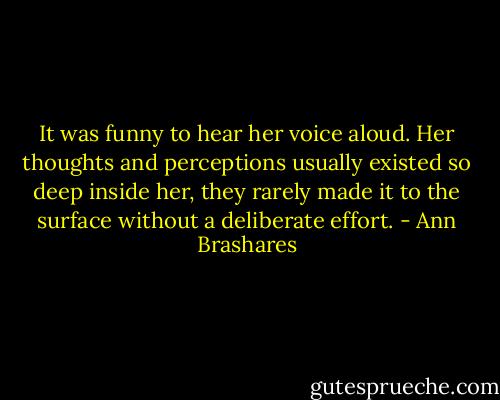 It was funny to hear her voice aloud. Her thoughts and perceptions usually existed so deep inside her, they rarely made it to the surface without a deliberate effort. - Ann Brashares
