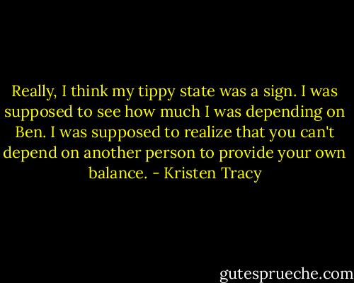 Really, I think my tippy state was a sign. I was supposed to see how much I was depending on Ben. I was supposed to realize that you can't depend on another person to provide your own balance. - Kristen Tracy