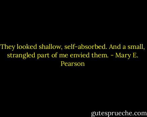 They looked shallow, self-absorbed. And a small, strangled part of me envied them. - Mary E. Pearson