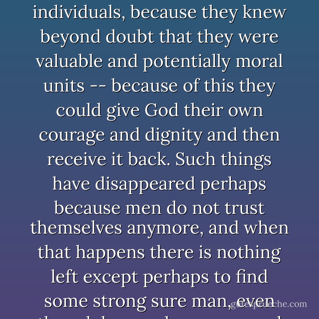 But I think that because they trusted themselves and respected themselves as individuals, because they knew beyond doubt that they were valuable and potentially moral units -- because of this they could give God their own courage and dignity and then receive it back. Such things have disappeared perhaps because men do not trust themselves anymore, and when that happens there is nothing left except perhaps to find some strong sure man, even though he may be wrong, and to dangle from his coattails. - John Steinbeck