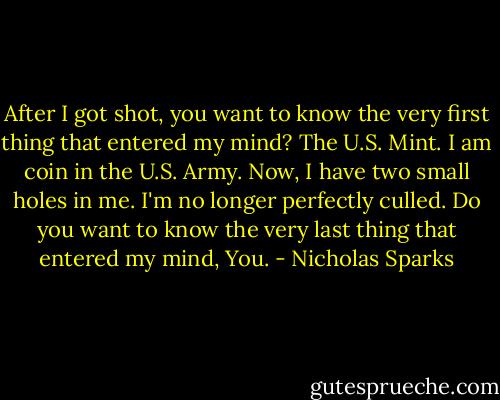 After I got shot, you want to know the very first thing that entered my mind? The U.S. Mint. I am coin in the U.S. Army. Now, I have two small holes in me. I'm no longer perfectly culled. Do you want to know the very last thing that entered my mind, You. - Nicholas Sparks