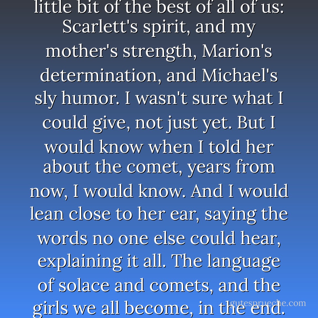 I hoped that Grace would be a little bit of the best of all of us: Scarlett's spirit, and my mother's strength, Marion's determination, and Michael's sly humor. I wasn't sure what I could give, not just yet. But I would know when I told her about the comet, years from now, I would know. And I would lean close to her ear, saying the words no one else could hear, explaining it all. The language of solace and comets, and the girls we all become, in the end. - Sarah Dessen