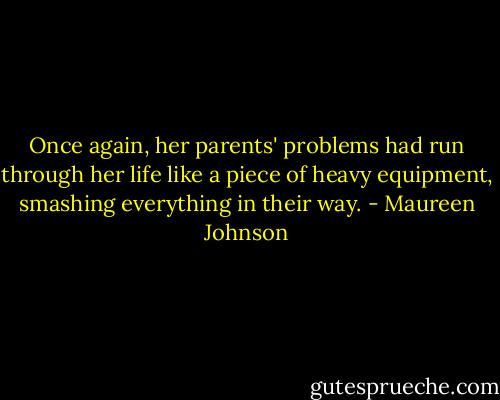 Once again, her parents' problems had run through her life like a piece of heavy equipment, smashing everything in their way. - Maureen Johnson