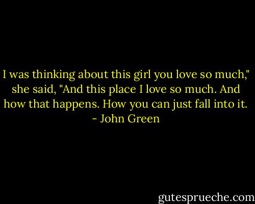 I was thinking about this girl you love so much," she said, "And this place I love so much. And how that happens. How you can just fall into it. - John Green