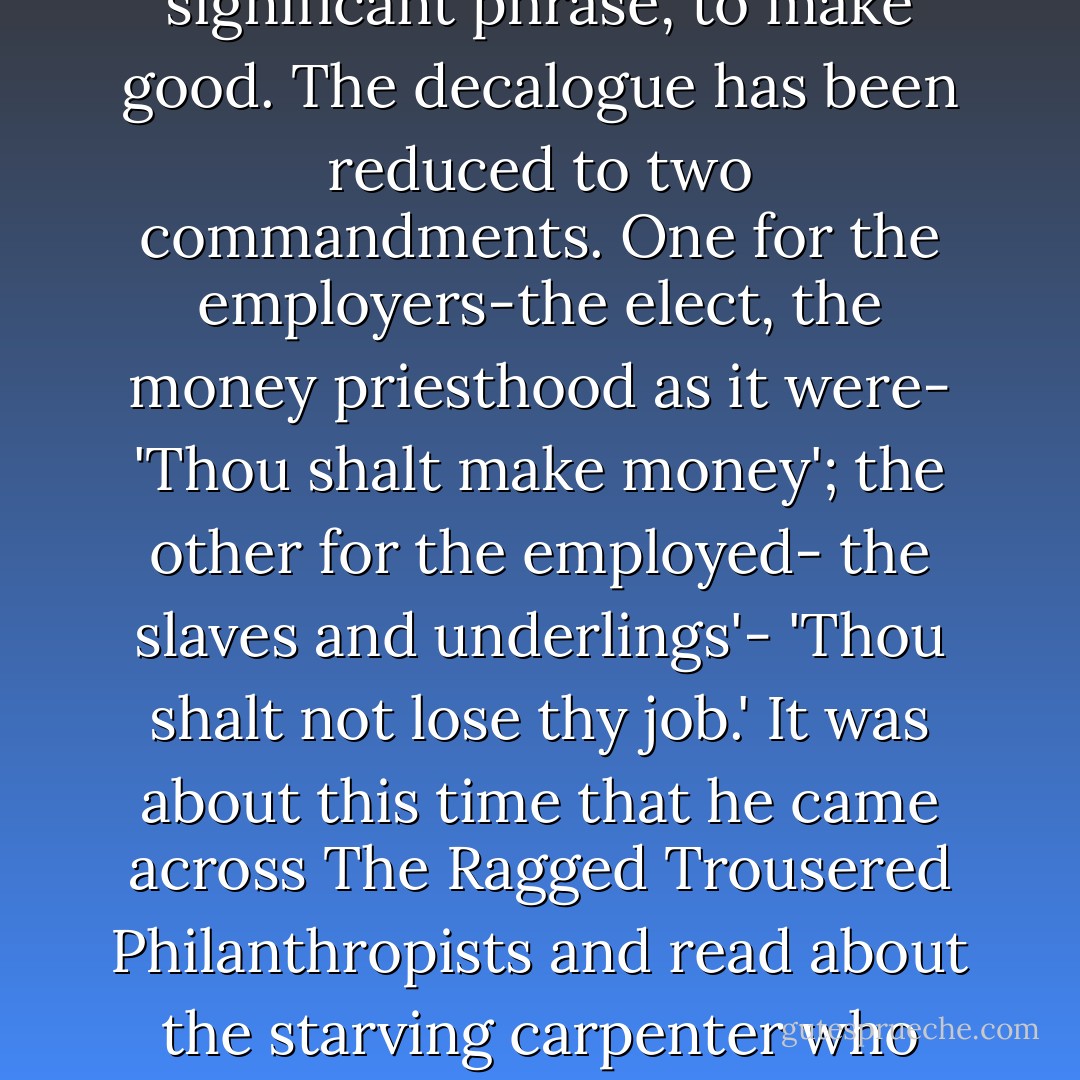 What he realised, and more clearly as time went on, was that money-worship has been elevated into a religion. Perhaps it is the only real religion-the only felt religion-that is left to us. Money is what God used to be. Good and evil have no meaning any longer except failure and success. Hence the profoundly significant phrase, to make good. The decalogue has been reduced to two commandments. One for the employers-the elect, the money priesthood as it were- 'Thou shalt make money'; the other for the employed- the slaves and underlings'- 'Thou shalt not lose thy job.' It was about this time that he came across The Ragged Trousered Philanthropists and read about the starving carpenter who pawns everything but sticks to his aspidistra. The aspidistra became a sort of symbol for Gordon after that. The aspidistra, the flower of England! It ought to be on our coat of arms instead of the lion and the unicorn. There will be no revolution in England while there are aspidistras in the windows. - George Orwell