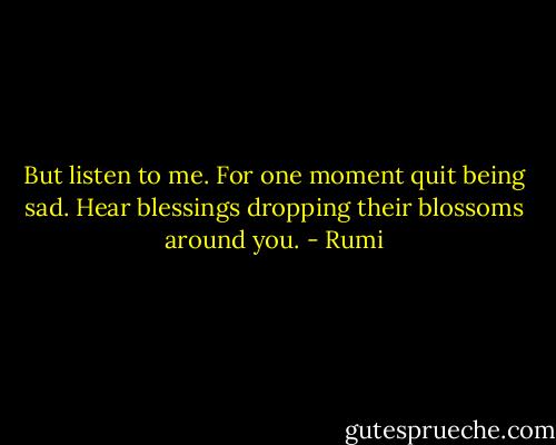 But listen to me. For one moment<br />quit being sad. Hear blessings<br />dropping their blossoms<br />around you. - Rumi