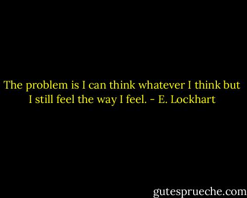 The problem is I can think whatever I think but I still feel the way I feel. - E. Lockhart