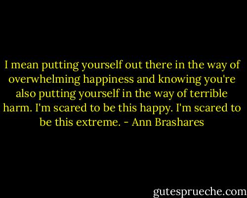 I mean putting yourself out there in the way of overwhelming happiness and knowing you're also putting yourself in the way of terrible harm. I'm scared to be this happy. I'm scared to be this extreme. - Ann Brashares