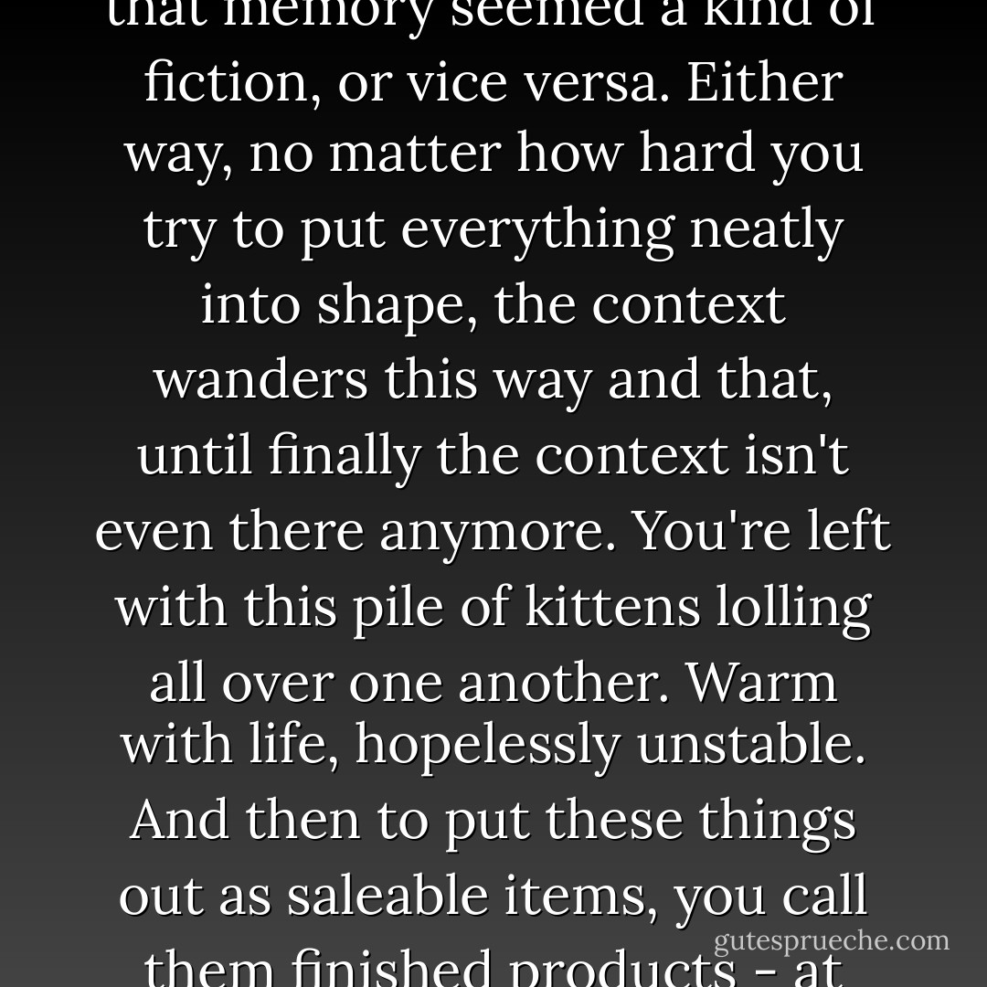 Memory is like fiction; or else it's fiction that's like memory. This really came home to me once I started writing fiction, that memory seemed a kind of fiction, or vice versa. Either way, no matter how hard you try to put everything neatly into shape, the context wanders this way and that, until finally the context isn't even there anymore. You're left with this pile of kittens lolling all over one another. Warm with life, hopelessly unstable. And then to put these things out as saleable items, you call them finished products - at times it's downright embarrassing just to think of it. Honestly, it can make me blush. - Haruki Murakami