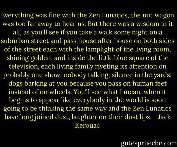 Everything was fine with the Zen Lunatics, the nut wagon was too far away to hear us. But there was a wisdom in it all, as you'll see if you take a walk some night on a suburban street and pass house after house on both sides of the street each with the lamplight of the living room, shining golden, and inside the little blue square of the television, each living family riveting its attention on probably one show; nobody talking; silence in the yards; dogs barking at you because you pass on human feet instead of on wheels. You'll see what I mean, when it begins to appear like everybody in the world is soon going to be thinking the same way and the Zen Lunatics have long joined dust, laughter on their dust lips. - Jack Kerouac