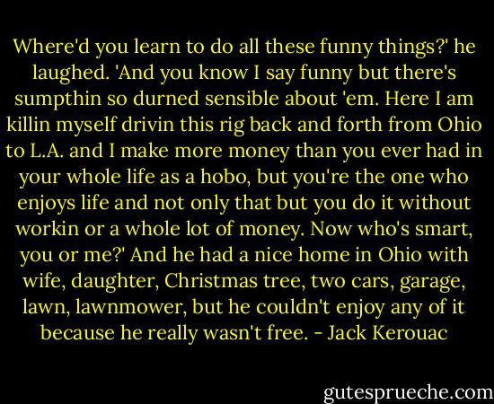 Where'd you learn to do all these funny things?' he laughed. 'And you know I say funny but there's sumpthin so durned sensible about 'em. Here I am killin myself drivin this rig back and forth from Ohio to L.A. and I make more money than you ever had in your whole life as a hobo, but you're the one who enjoys life and not only that but you do it without workin or a whole lot of money. Now who's smart, you or me?' And he had a nice home in Ohio with wife, daughter, Christmas tree, two cars, garage, lawn, lawnmower, but he couldn't enjoy any of it because he really wasn't free. - Jack Kerouac