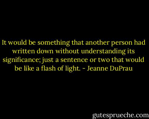 It would be something that another person had written down without understanding its significance; just a sentence or two that would be like a flash of light. - Jeanne DuPrau