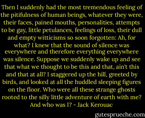 Then I suddenly had the most tremendous feeling of the pitifulness of human beings, whatever they were, their faces, pained mouths, personalities, attempts to be gay, little petulances, feelings of loss, their dull and empty witticisms so soon forgotten: Ah, for what? I knew that the sound of silence was everywhere and therefore everything everywhere was silence. Suppose we suddenly wake up and see that what we thought to be this and that, ain't this and that at all? I staggered up the hill, greeted by birds, and looked at all the huddled sleeping figures on the floor. Who were all these strange ghosts rooted to the silly little adventure of earth with me? And who was I? - Jack Kerouac