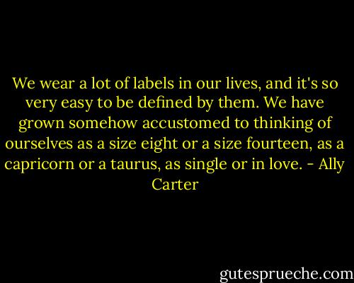 We wear a lot of labels in our lives, and it's so very easy to be defined by them. We have grown somehow accustomed to thinking of ourselves as a size eight or a size fourteen, as a capricorn or a taurus, as single or in love. - Ally Carter