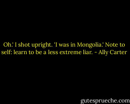 Oh.' I shot upright. 'I was in Mongolia.'<br />Note to self: learn to be a less extreme liar. - Ally Carter