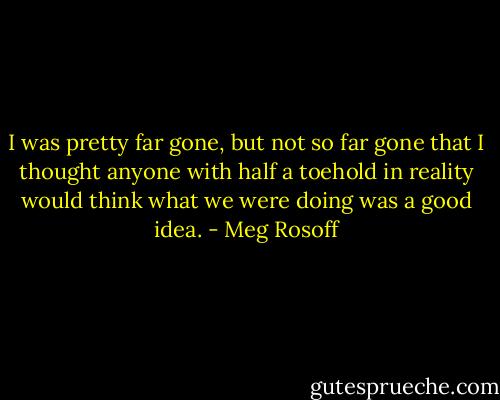 I was pretty far gone, but not so far gone that I thought anyone with half a toehold in reality would think what we were doing was a good idea. - Meg Rosoff