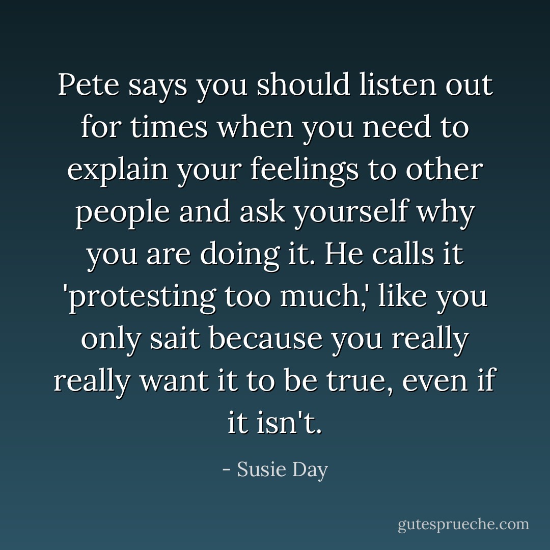 Pete says you should listen out for times when you need to explain your feelings to other people and ask yourself why you are doing it. He calls it 'protesting too much,' like you only sait because you really really want it to be true, even if it isn't. - Susie Day