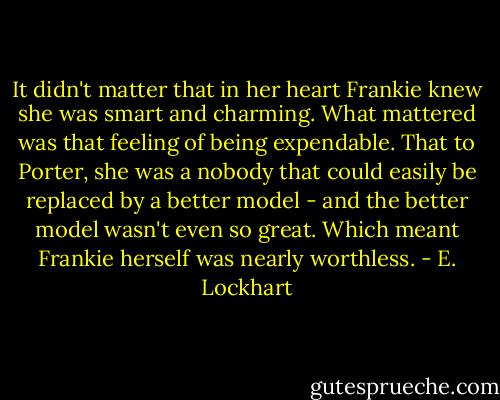 It didn't matter that in her heart Frankie knew she was smart and charming.<br />What mattered was that feeling of being expendable. That to Porter, she was a nobody that could easily be replaced by a better model - and the better model wasn't even so great.<br />Which meant Frankie herself was nearly worthless. - E. Lockhart