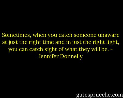 Sometimes, when you catch someone unaware at just the right time and in just the right light, you can catch sight of what they will be. - Jennifer Donnelly