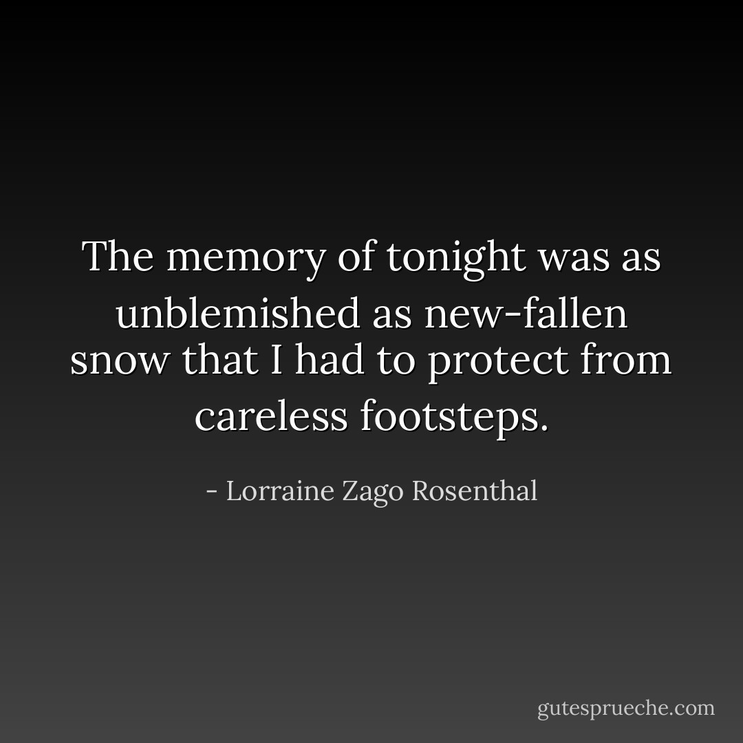 The memory of tonight was as unblemished as new-fallen snow that I had to protect from careless footsteps. - Lorraine Zago Rosenthal
