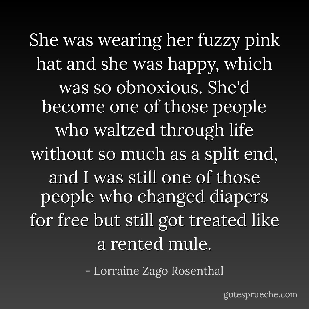 She was wearing her fuzzy pink hat and she was happy, which was so obnoxious. She'd become one of those people who waltzed through life without so much as a split end, and I was still one of those people who changed diapers for free but still got treated like a rented mule. - Lorraine Zago Rosenthal