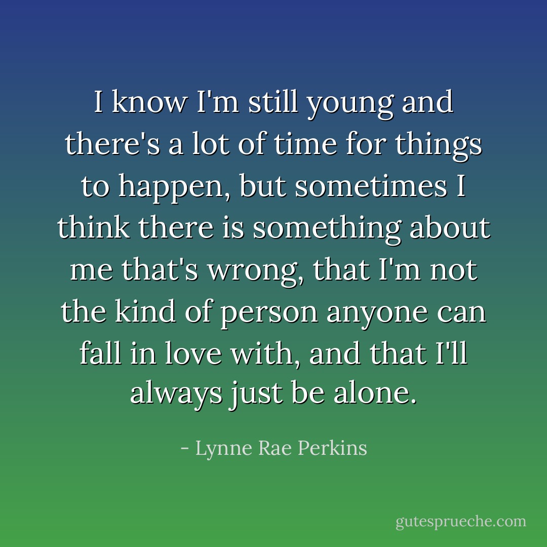 I know I'm still young and there's a lot of time for things to happen, but sometimes I think there is something about me that's wrong, that I'm not the kind of person anyone can fall in love with, and that I'll always just be alone. - Lynne Rae Perkins