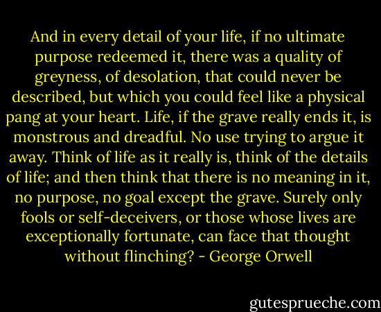 And in every detail of your life, if no ultimate purpose redeemed it, there was a quality of greyness, of desolation, that could never be described, but which you could feel like a physical pang at your heart. Life, if the grave really ends it, is monstrous and dreadful. No use trying to argue it away. Think of life as it really is, think of the details of life; and then think that there is no meaning in it, no purpose, no goal except the grave. Surely only fools or self-deceivers, or those whose lives are exceptionally fortunate, can face that thought without flinching? - George Orwell