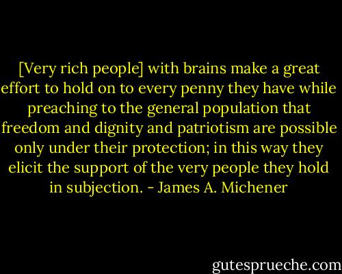 [Very rich people] with brains make a great effort to hold on to every penny they have while preaching to the general population that freedom and dignity and patriotism are possible only under their protection; in this way they elicit the support of the very people they hold in subjection. - James A. Michener