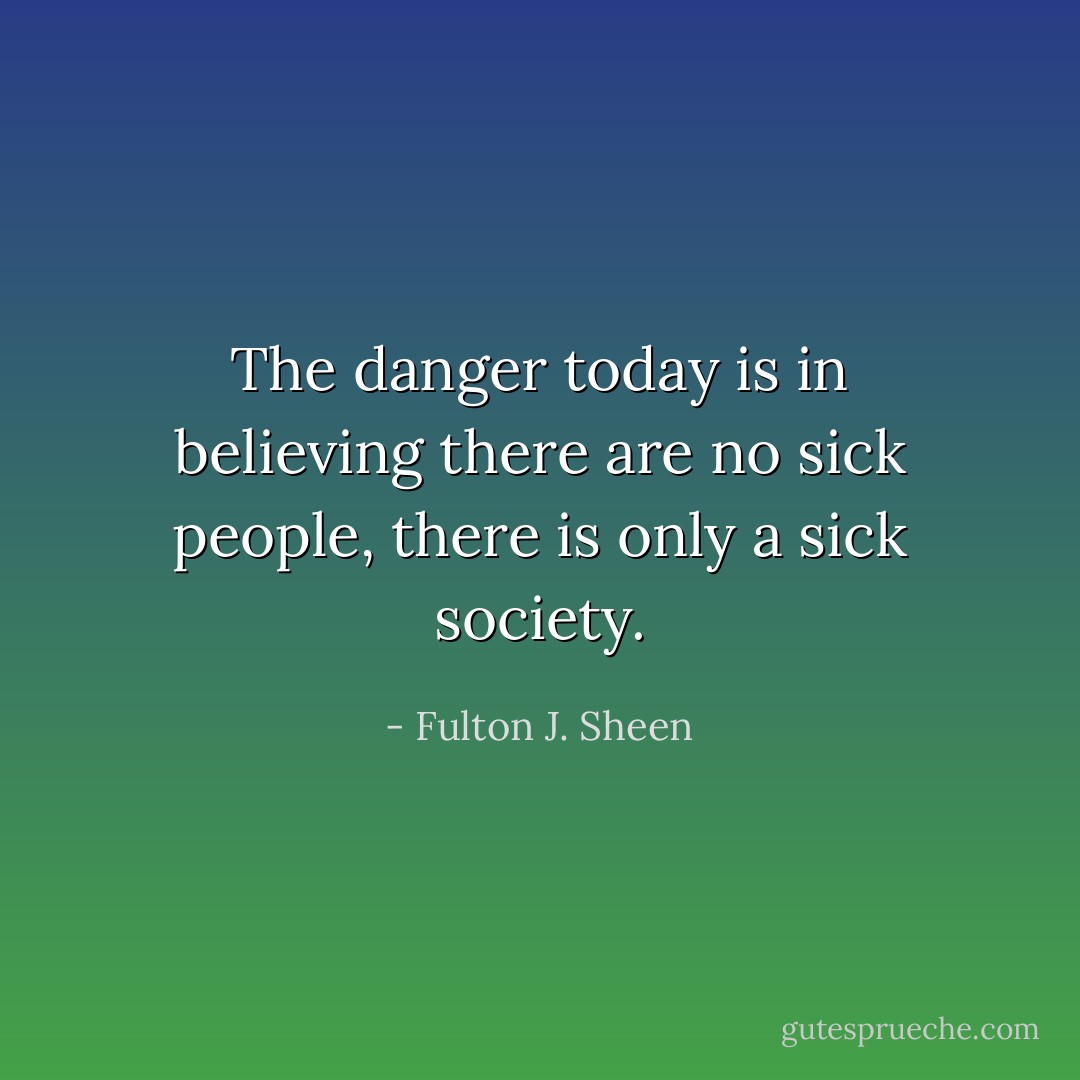 The danger today is in believing there are no sick people, there is only a sick society. - Fulton J. Sheen
