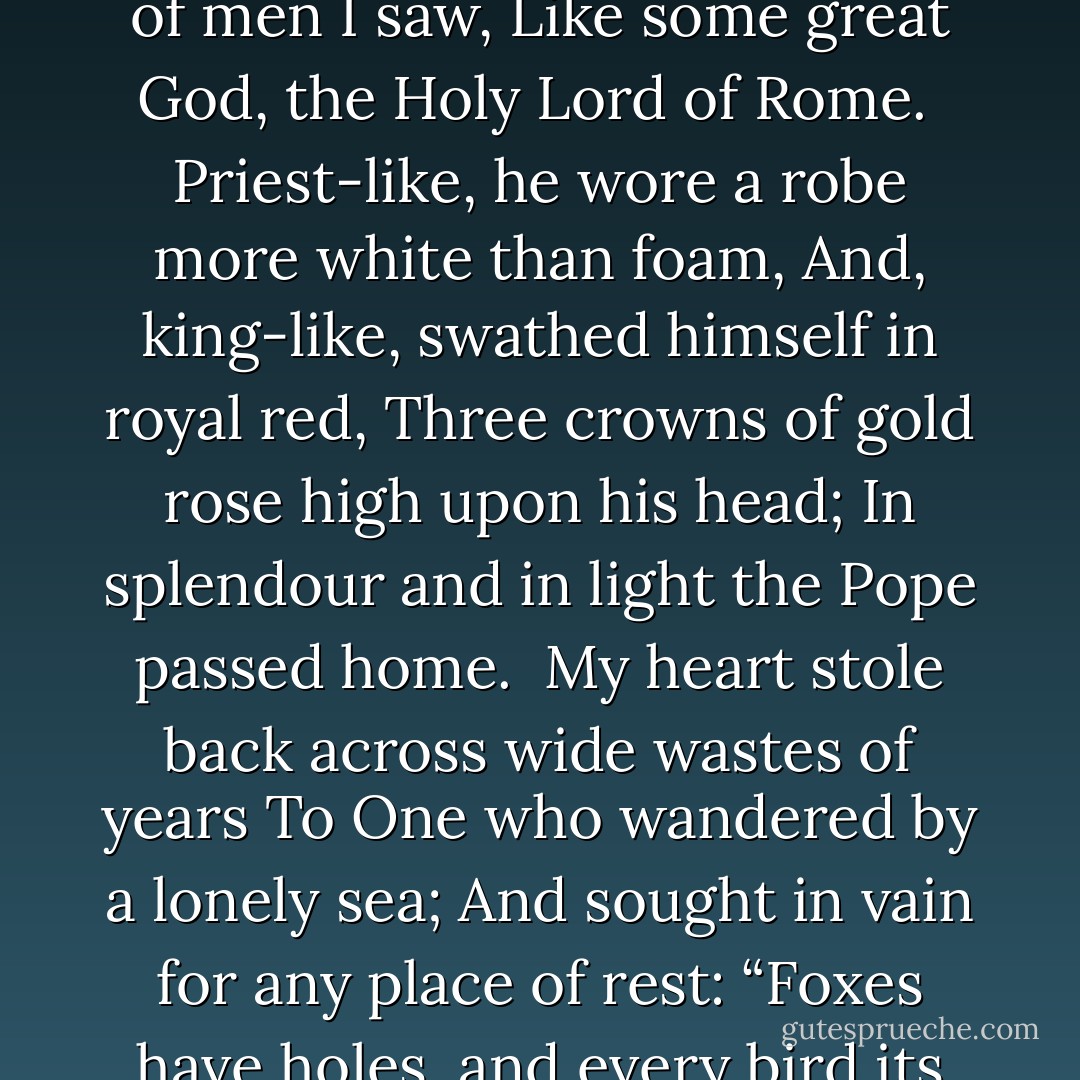 The silver trumpets rang across the Dome;<br />The people knelt upon the ground with awe;<br />And borne upon the necks of men I saw,<br />Like some great God, the Holy Lord of Rome.<br /><br />Priest-like, he wore a robe more white than foam,<br />And, king-like, swathed himself in royal red,<br />Three crowns of gold rose high upon his head;<br />In splendour and in light the Pope passed home.<br /><br />My heart stole back across wide wastes of years<br />To One who wandered by a lonely sea;<br />And sought in vain for any place of rest:<br />“Foxes have holes, and every bird its nest,<br />I, only I, must wander wearily,<br />And bruise my feet, and drink wine salt with tears. - Oscar Wilde