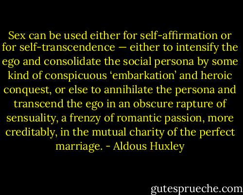 Sex can be used either for self-affirmation or for self-transcendence — either to intensify the ego and consolidate the social persona by some kind of conspicuous ‘embarkation’ and heroic conquest, or else to annihilate the persona and transcend the ego in an obscure rapture of sensuality, a frenzy of romantic passion, more creditably, in the mutual charity of the perfect marriage. - Aldous Huxley