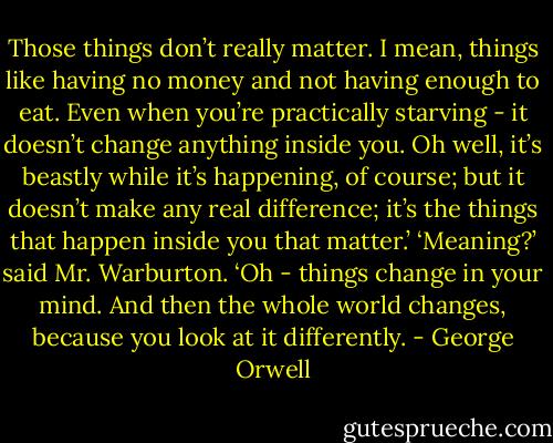 Those things don’t really matter. I mean, things like having no money and not having enough to eat. Even when you’re practically starving - it doesn’t change anything inside you. Oh well, it’s beastly while it’s happening, of course; but it doesn’t make any real difference; it’s the things that happen inside you that matter.’<br />‘Meaning?’ said Mr. Warburton.<br />‘Oh - things change in your mind. And then the whole world changes, because you look at it differently. - George Orwell