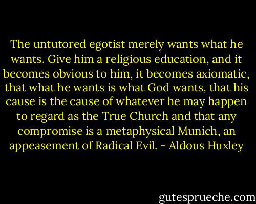 The untutored egotist merely wants what he wants. Give him a religious education, and it becomes obvious to him, it becomes axiomatic, that what he wants is what God wants, that his cause is the cause of whatever he may happen to regard as the True Church and that any compromise is a metaphysical Munich, an appeasement of Radical Evil. - Aldous Huxley