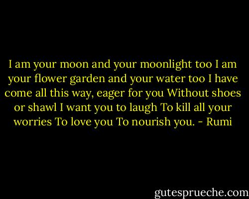 I am your moon and your moonlight too<br />I am your flower garden and your water too<br />I have come all this way, eager for you<br />Without shoes or shawl<br />I want you to laugh<br />To kill all your worries<br />To love you<br />To nourish you. - Rumi
