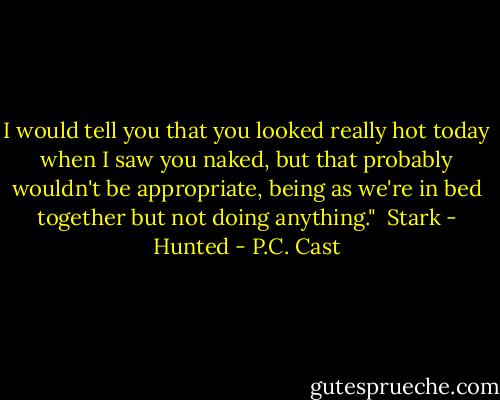I would tell you that you looked really hot today when I saw you naked, but that probably wouldn't be appropriate, being as we're in bed together but not doing anything." <br />Stark - Hunted - P.C. Cast