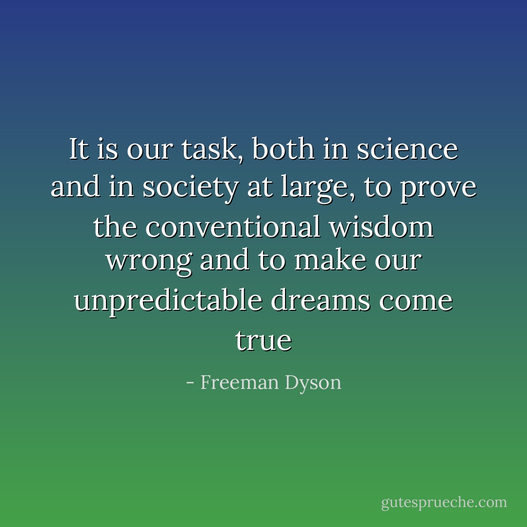 It is our task, both in science and in society at large, to prove the conventional wisdom wrong and to make our unpredictable dreams come true - Freeman Dyson