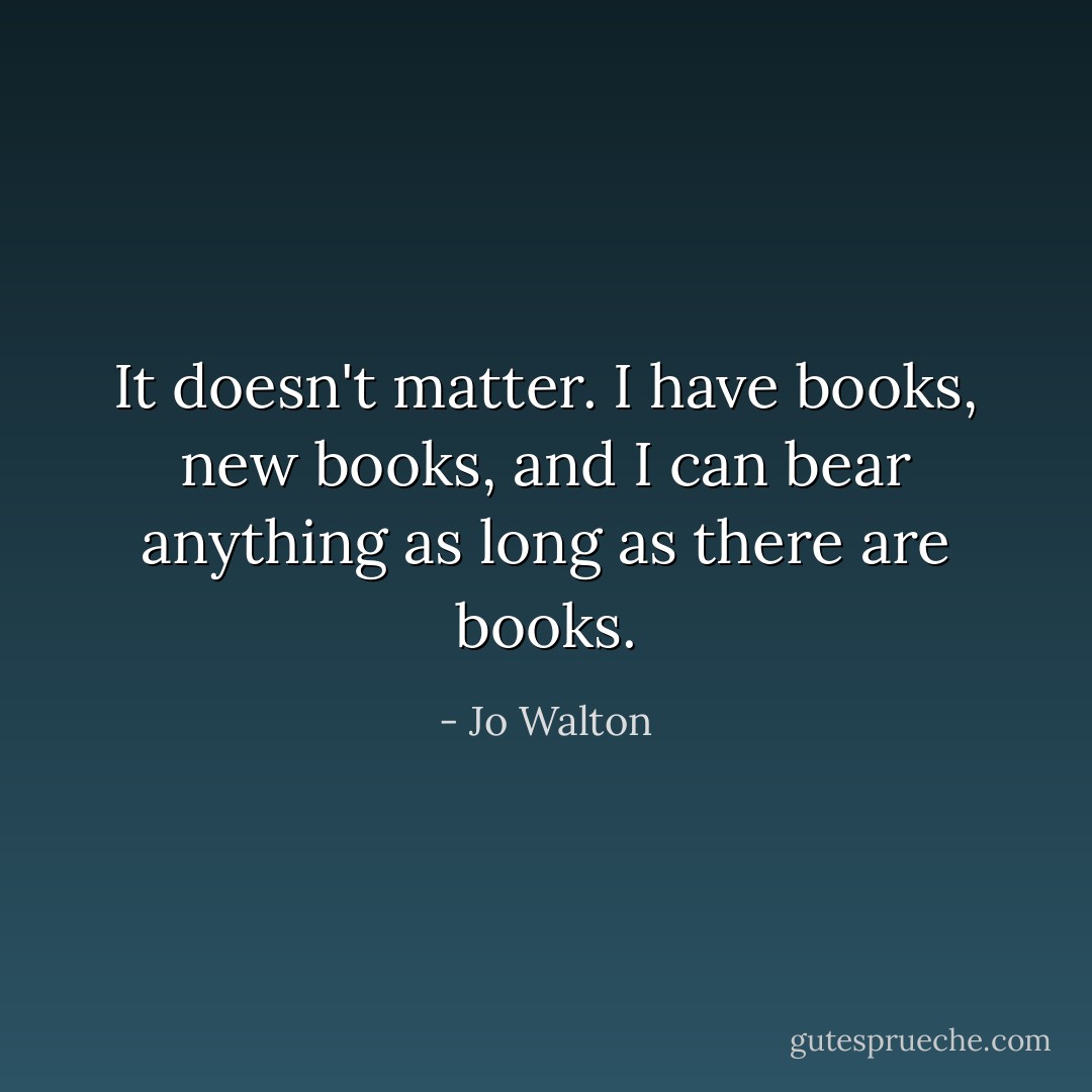 It doesn't matter. I have books, new books, and I can bear anything as long as there are books. - Jo Walton