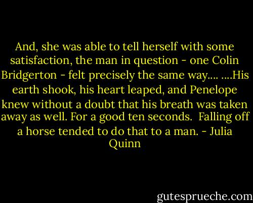 And, she was able to tell herself with some satisfaction, the man in question - one Colin Bridgerton - felt precisely the same way....<br />....His earth shook, his heart leaped, and Penelope knew without a doubt that his breath was taken away as well. For a good ten seconds.<br /><br />Falling off a horse tended to do that to a man. - Julia Quinn