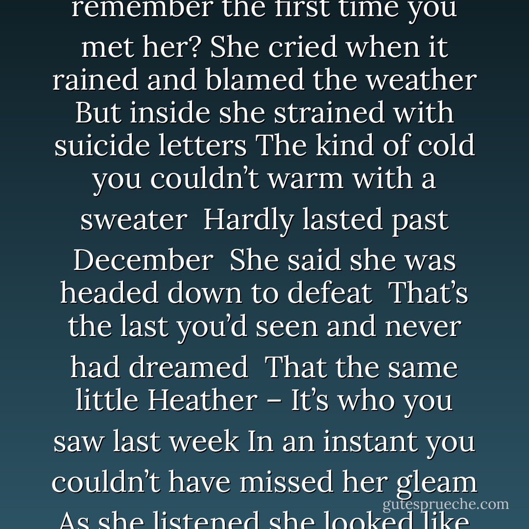 Yeah – Sure I remember<br />Matter of fact it was just last September<br />She still calls it the fall to remember<br />Little Heather when it all came together<br />You remember the first time you met her?<br />She cried when it rained and blamed the weather<br />But inside she strained with suicide letters<br />The kind of cold you couldn’t warm with a sweater <br />Hardly lasted past December <br />She said she was headed down to defeat <br />That’s the last you’d seen and never had dreamed <br />That the same little Heather – It’s who you saw last week<br />In an instant you couldn’t have missed her gleam<br />As she listened she looked like a distant queen <br />With a difference, there for all to see<br />She found a different – A different kind of free - Zoegirl