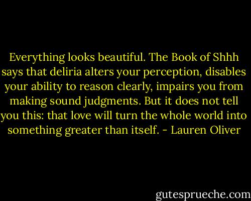 Everything looks beautiful. The Book of Shhh says that deliria alters your perception, disables your ability to reason clearly, impairs you from making sound judgments. But it does not tell you this: that love will turn the whole world into something greater than itself. - Lauren Oliver