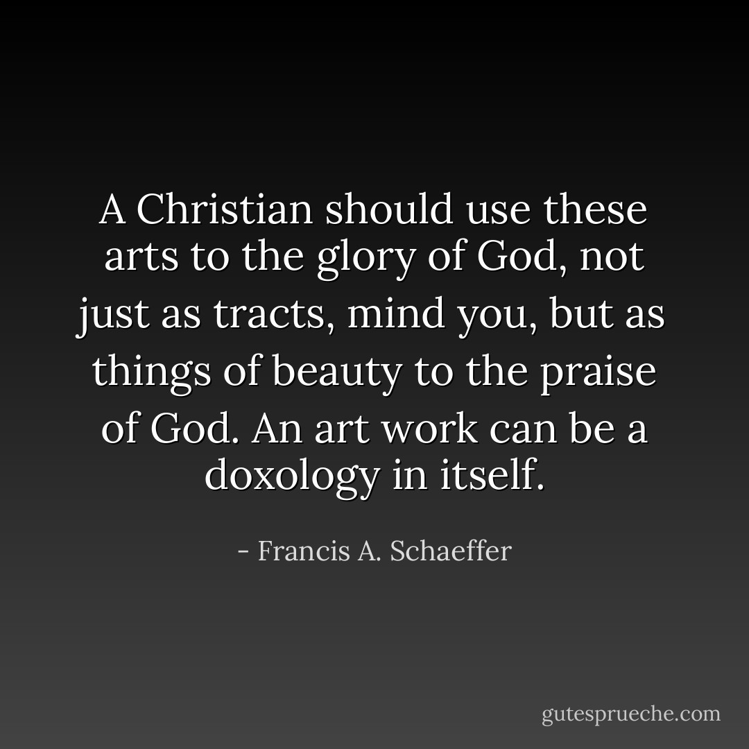 A Christian should use these arts to the glory of God, not just as tracts, mind you, but as things of beauty to the praise of God. An art work can be a doxology in itself. - Francis A. Schaeffer