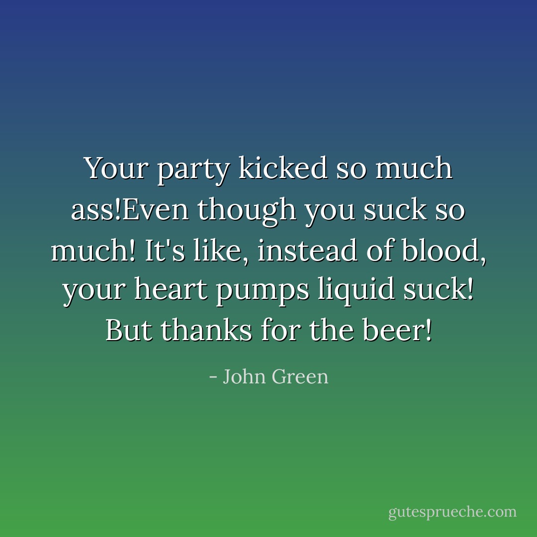 Your party kicked so much ass!Even though you suck so much! It's like, instead of blood, your heart pumps liquid suck! But thanks for the beer! - John Green