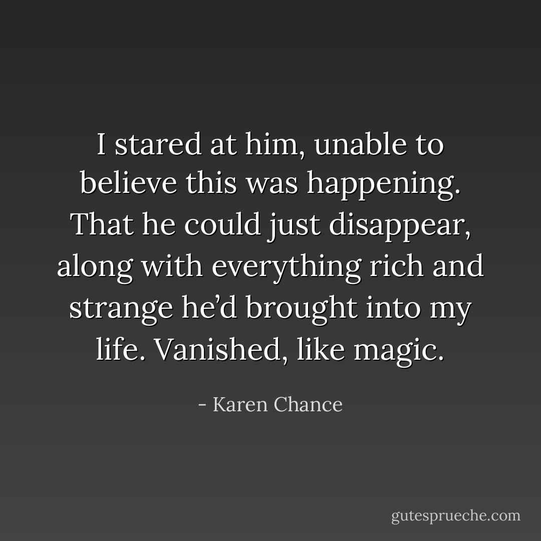 I stared at him, unable to believe this was happening. That he could just<br />disappear, along with everything rich and strange he’d brought into my life.<br />Vanished, like magic. - Karen Chance