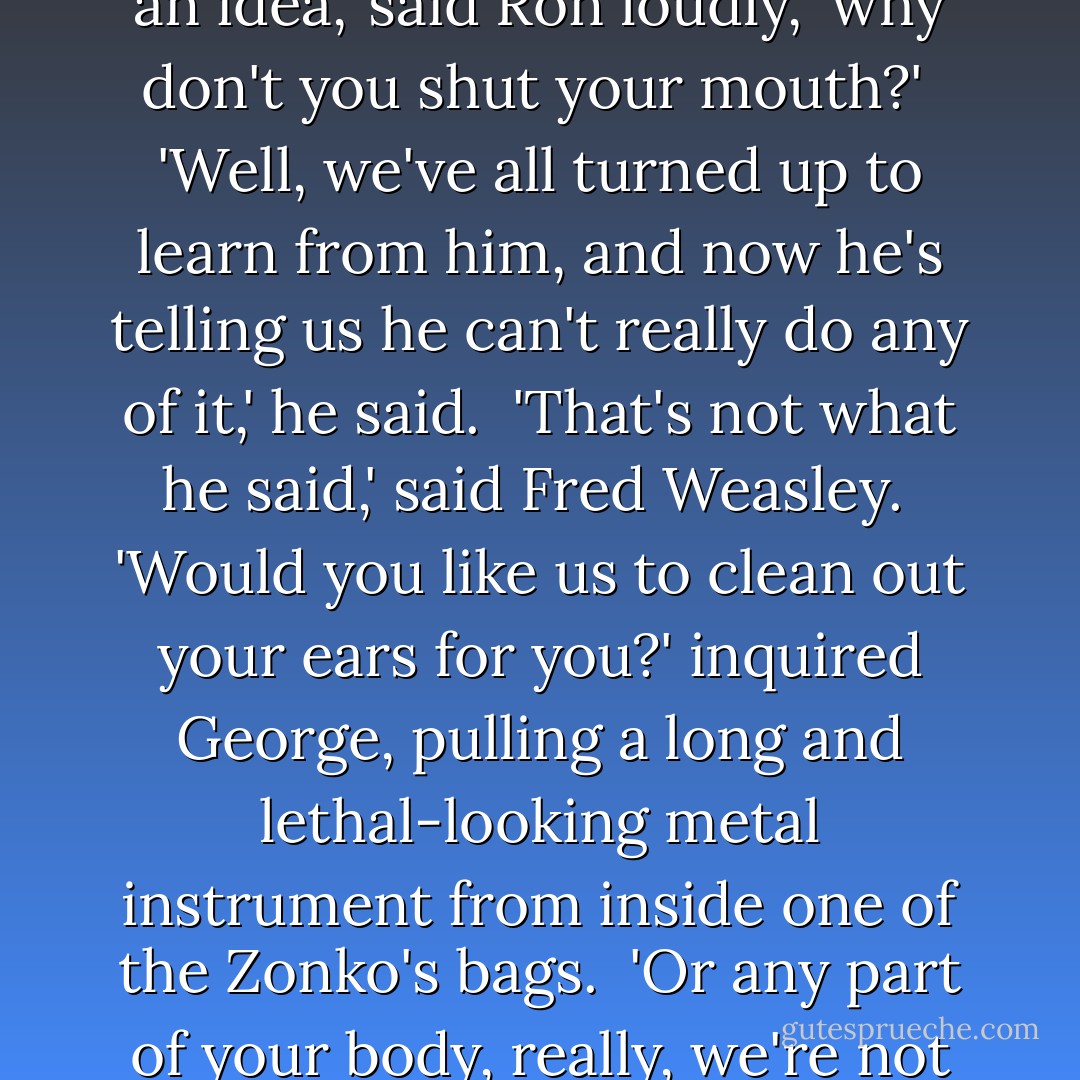 Are you trying to weasel out of showing us any of this stuff?' said Zacharias Smith. <br />'Here's an idea,' said Ron loudly, 'why don't you shut your mouth?' <br />'Well, we've all turned up to learn from him, and now he's telling us he can't really do any of it,' he said. <br />'That's not what he said,' said Fred Weasley. <br />'Would you like us to clean out your ears for you?' inquired George, pulling a long and lethal-looking metal instrument from inside one of the Zonko's bags. <br />'Or any part of your body, really, we're not fussy where we stick this,' said Fred. - J.K. Rowling