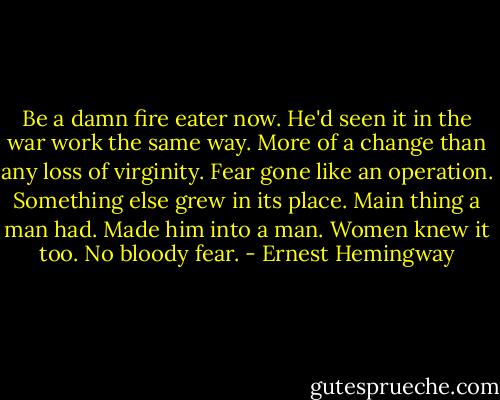Be a damn fire eater now. He'd seen it in the war work the same way. More of a change than any loss of virginity. Fear gone like an operation. Something else grew in its place. Main thing a man had. Made him into a man. Women knew it too. No bloody fear. - Ernest Hemingway