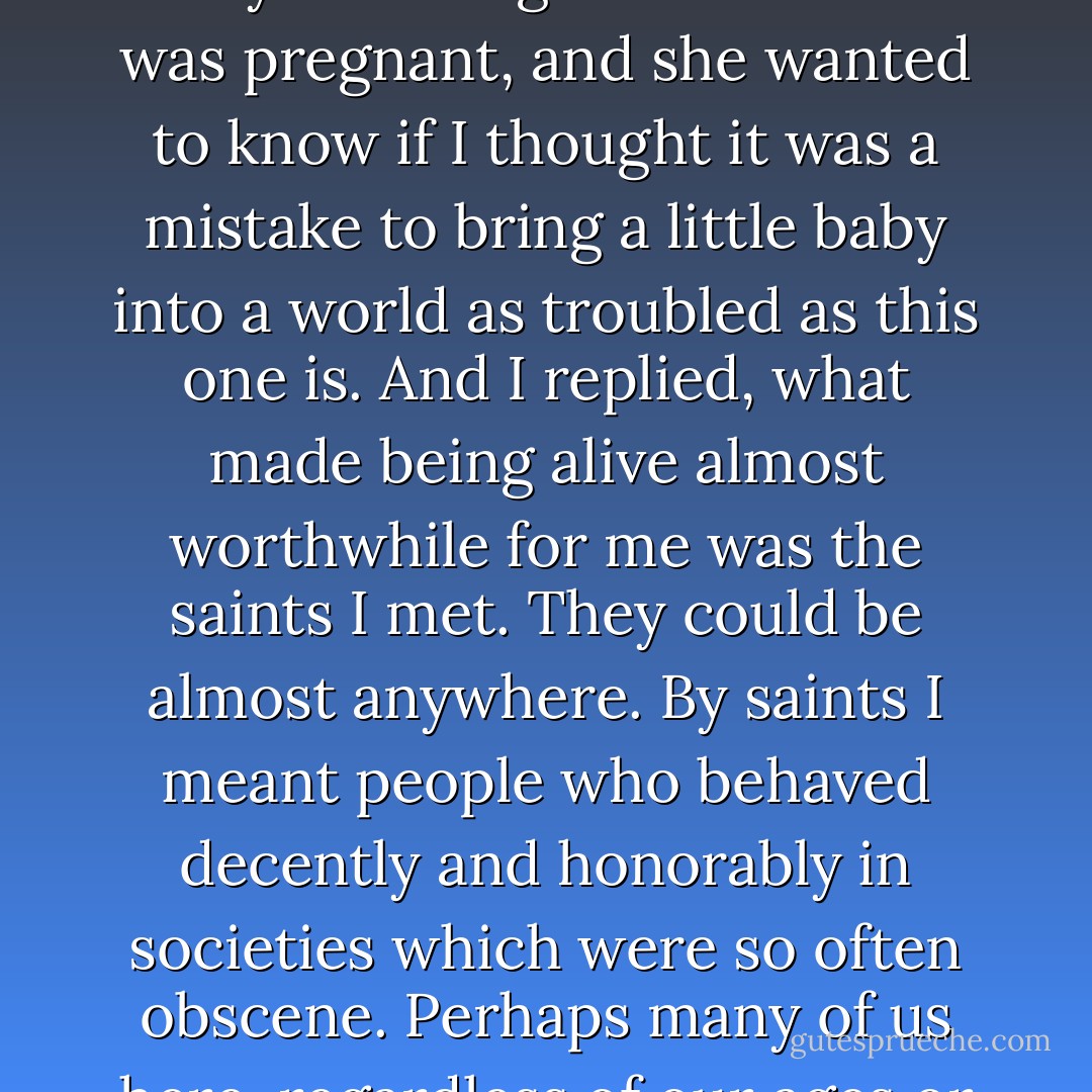 I got a letter from a sappy woman a while back - she knew I was sappy too, which is to say a lifelong Democrat. She was pregnant, and she wanted to know if I thought it was a mistake to bring a little baby into a world as troubled as this one is. And I replied, what made being alive almost worthwhile for me was the saints I met. They could be almost anywhere. By saints I meant people who behaved decently and honorably in societies which were so often obscene. Perhaps many of us here, regardless of our ages or power or wealth, can be saints for her child to meet. - Kurt Vonnegut Jr.