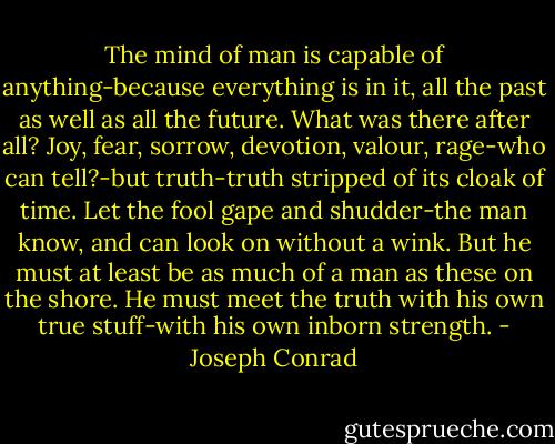 The mind of man is capable of anything-because everything is in it, all the past as well as all the future. What was there after all? Joy, fear, sorrow, devotion, valour, rage-who can tell?-but truth-truth stripped of its cloak of time. Let the fool gape and shudder-the man know, and can look on without a wink. But he must at least be as much of a man as these on the shore. He must meet the truth with his own true stuff-with his own inborn strength. - Joseph Conrad
