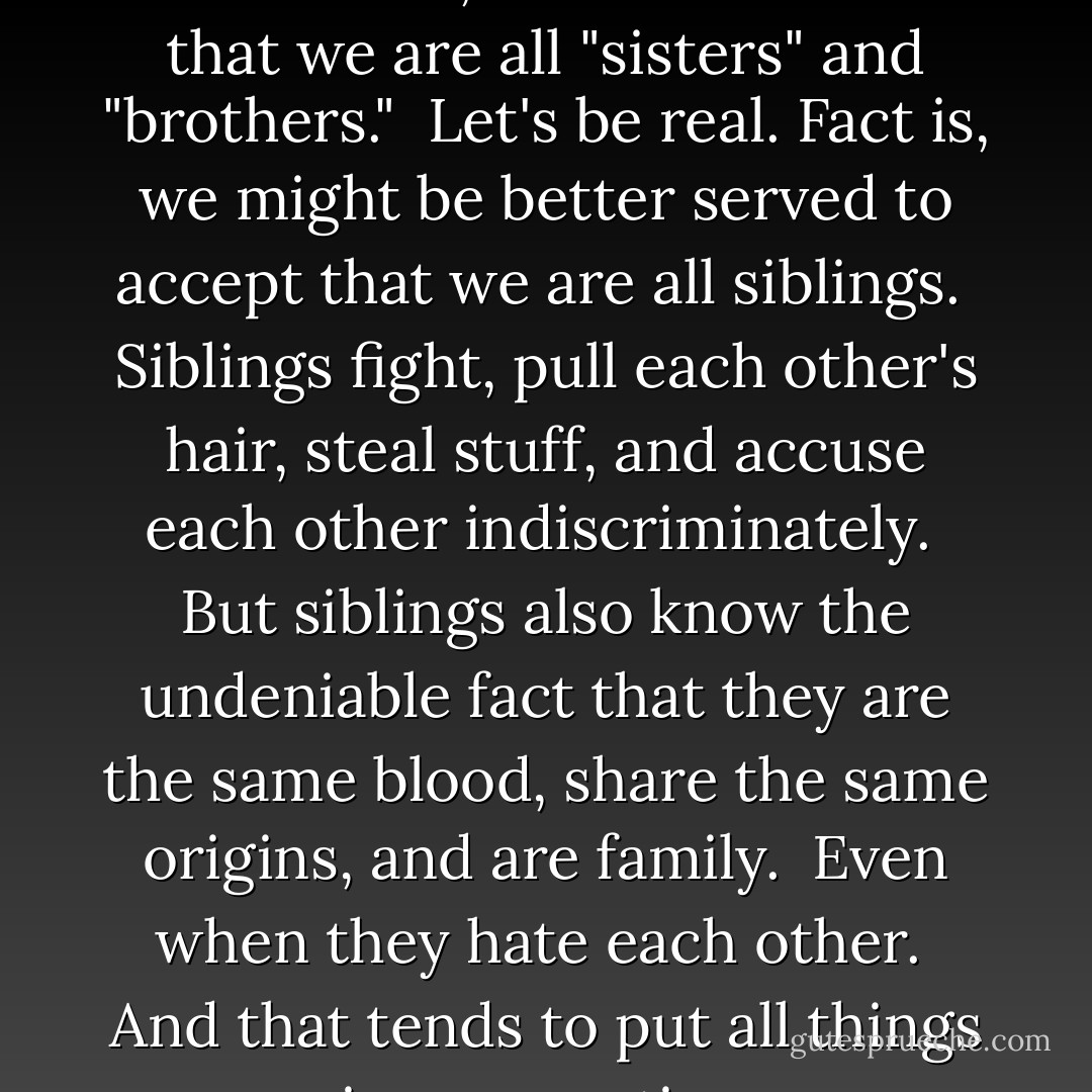 It's a commonly expressed and rather nice, romantic notion that we are all "sisters" and "brothers."<br /><br />Let's be real. Fact is, we might be better served to accept that we are all <i>siblings</i>.<br /><br />Siblings fight, pull each other's hair, steal stuff, and accuse each other indiscriminately.<br /><br />But siblings also know the undeniable fact that they are the same blood, share the same origins, and are family.<br /><br />Even when they hate each other.<br /><br />And that tends to put all things in perspective. - Vera Nazarian
