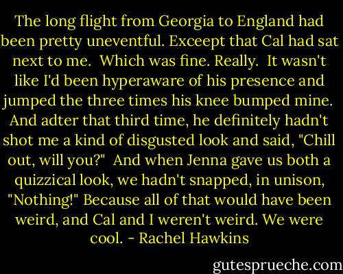 The long flight from Georgia to England had been pretty uneventful. Exceept that Cal had sat next to me. <br />Which was fine. Really. <br />It wasn't like I'd been hyperaware of his presence and jumped the three times his knee bumped mine. And adter that third time, he definitely hadn't shot me a kind of disgusted look and said, "Chill out, will you?" <br />And when Jenna gave us both a quizzical look, we hadn't snapped, in unison, "Nothing!" Because all of that would have been weird, and Cal and I weren't weird. We were cool. - Rachel Hawkins